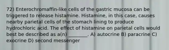 72) Enterochromaffin-like cells of the gastric mucosa can be triggered to release histamine. Histamine, in this case, causes nearby parietal cells of the stomach lining to produce hydrochloric acid. The effect of histamine on parietal cells would best be described as a(n) ________. A) autocrine B) paracrine C) exocrine D) second messenger