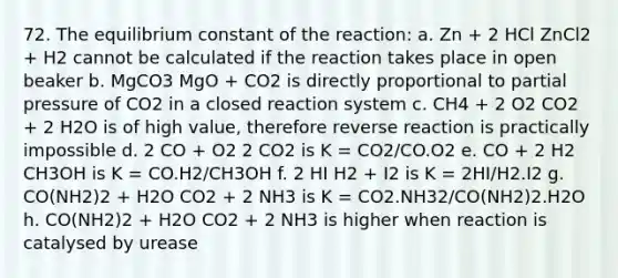 72. The equilibrium constant of the reaction: a. Zn + 2 HCl ZnCl2 + H2 cannot be calculated if the reaction takes place in open beaker b. MgCO3 MgO + CO2 is directly proportional to partial pressure of CO2 in a closed reaction system c. CH4 + 2 O2 CO2 + 2 H2O is of high value, therefore reverse reaction is practically impossible d. 2 CO + O2 2 CO2 is K = CO2/CO.O2 e. CO + 2 H2 CH3OH is K = CO.H2/CH3OH f. 2 HI H2 + I2 is K = 2HI/H2.I2 g. CO(NH2)2 + H2O CO2 + 2 NH3 is K = CO2.NH32/CO(NH2)2.H2O h. CO(NH2)2 + H2O CO2 + 2 NH3 is higher when reaction is catalysed by urease