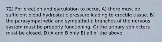 72) For erection and ejaculation to occur, A) there must be sufficient blood hydrostatic pressure leading to erectile tissue. B) the parasympathetic and sympathetic branches of the nervous system must be properly functioning. C) the urinary sphincters must be closed. D) A and B only E) all of the above