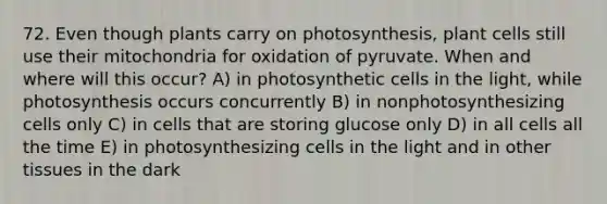 72. Even though plants carry on photosynthesis, plant cells still use their mitochondria for oxidation of pyruvate. When and where will this occur? A) in photosynthetic cells in the light, while photosynthesis occurs concurrently B) in nonphotosynthesizing cells only C) in cells that are storing glucose only D) in all cells all the time E) in photosynthesizing cells in the light and in other tissues in the dark