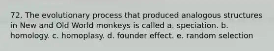 72. The evolutionary process that produced analogous structures in New and Old World monkeys is called a. speciation. b. homology. c. homoplasy. d. founder effect. e. random selection