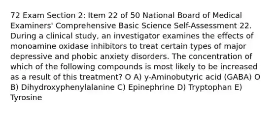 72 Exam Section 2: Item 22 of 50 National Board of Medical Examiners' Comprehensive Basic Science Self-Assessment 22. During a clinical study, an investigator examines the effects of monoamine oxidase inhibitors to treat certain types of major depressive and phobic anxiety disorders. The concentration of which of the following compounds is most likely to be increased as a result of this treatment? O A) y-Aminobutyric acid (GABA) O B) Dihydroxyphenylalanine C) Epinephrine D) Tryptophan E) Tyrosine