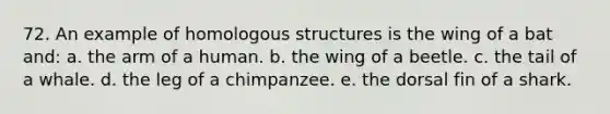 72. An example of homologous structures is the wing of a bat and: a. the arm of a human. b. the wing of a beetle. c. the tail of a whale. d. the leg of a chimpanzee. e. the dorsal fin of a shark.