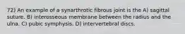 72) An example of a synarthrotic fibrous joint is the A) sagittal suture. B) interosseous membrane between the radius and the ulna. C) pubic symphysis. D) intervertebral discs.