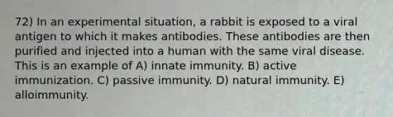 72) In an experimental situation, a rabbit is exposed to a viral antigen to which it makes antibodies. These antibodies are then purified and injected into a human with the same viral disease. This is an example of A) innate immunity. B) active immunization. C) passive immunity. D) natural immunity. E) alloimmunity.