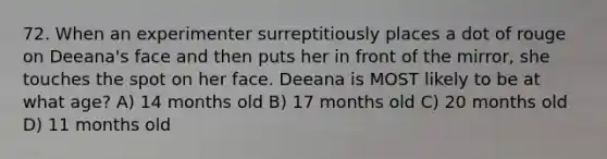 72. When an experimenter surreptitiously places a dot of rouge on Deeana's face and then puts her in front of the mirror, she touches the spot on her face. Deeana is MOST likely to be at what age? A) 14 months old B) 17 months old C) 20 months old D) 11 months old