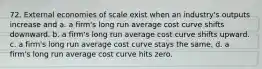 72. External economies of scale exist when an industry's outputs increase and a. a firm's long run average cost curve shifts downward. b. a firm's long run average cost curve shifts upward. c. a firm's long run average cost curve stays the same. d. a firm's long run average cost curve hits zero.