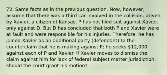 72. Same facts as in the previous question. Now, however, assume that there was a third car involved in the collision, driven by Xavier, a citizen of Kansas. P has not filed suit against Xavier, only against D. But D has concluded that both P and Xavier were at fault and were responsible for his injuries. Therefore, he has joined Xavier as an additional party (defendant) to the counterclaim that he is making against P; he seeks 12,000 against each of P and Xavier. If Xavier moves to dismiss the claim against him for lack of federal subject matter jurisdiction, should the court grant his motion?