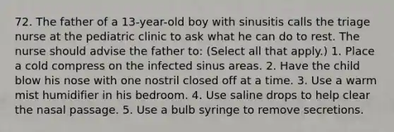 72. The father of a 13-year-old boy with sinusitis calls the triage nurse at the pediatric clinic to ask what he can do to rest. The nurse should advise the father to: (Select all that apply.) 1. Place a cold compress on the infected sinus areas. 2. Have the child blow his nose with one nostril closed off at a time. 3. Use a warm mist humidifier in his bedroom. 4. Use saline drops to help clear the nasal passage. 5. Use a bulb syringe to remove secretions.