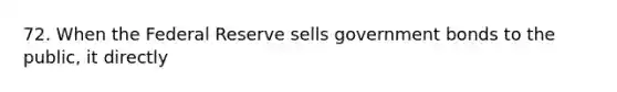 72. When the Federal Reserve sells government bonds to the public, it directly