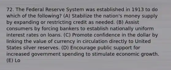 72. The Federal Reserve System was established in 1913 to do which of the following? (A) Stabilize the nation's money supply by expanding or restricting credit as needed. (B) Assist consumers by forcing bankers to establish nationally uniform interest rates on loans. (C) Promote confidence in the dollar by linking the value of currency in circulation directly to United States silver reserves. (D) Encourage public support for increased government spending to stimulate economic growth. (E) Lo