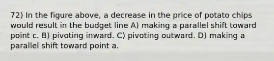 72) In the figure above, a decrease in the price of potato chips would result in the budget line A) making a parallel shift toward point c. B) pivoting inward. C) pivoting outward. D) making a parallel shift toward point a.