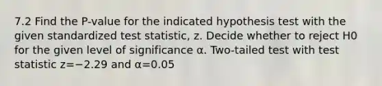 7.2 Find the​ P-value for the indicated hypothesis test with the given standardized test​ statistic, z. Decide whether to reject H0 for the given level of significance α. Two-tailed test with test statistic z=−2.29 and α=0.05