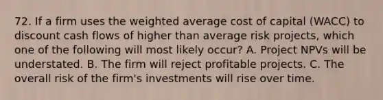 72. If a firm uses the weighted average cost of capital (WACC) to discount cash flows of higher than average risk projects, which one of the following will most likely occur? A. Project NPVs will be understated. B. The firm will reject profitable projects. C. The overall risk of the firm's investments will rise over time.