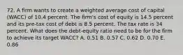 72. A firm wants to create a weighted average cost of capital (WACC) of 10.4 percent. The firm's cost of equity is 14.5 percent and its pre-tax cost of debt is 8.5 percent. The tax rate is 34 percent. What does the debt-equity ratio need to be for the firm to achieve its target WACC? A. 0.51 B. 0.57 C. 0.62 D. 0.70 E. 0.86