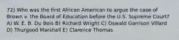 72) Who was the first African American to argue the case of Brown v. the Board of Education before the U.S. Supreme Court? A) W. E. B. Du Bois B) Richard Wright C) Oswald Garrison Villard D) Thurgood Marshall E) Clarence Thomas