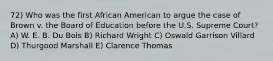 72) Who was the first African American to argue the case of Brown v. the Board of Education before the U.S. Supreme Court? A) W. E. B. Du Bois B) Richard Wright C) Oswald Garrison Villard D) Thurgood Marshall E) Clarence Thomas