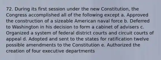 72. During its first session under the new Constitution, the Congress accomplished all of the following except a. Approved the construction of a sizeable American naval force b. Deferred to Washington in his decision to form a cabinet of advisers c. Organized a system of federal district courts and circuit courts of appeal d. Adopted and sent to the states for ratification twelve possible amendments to the Constitution e. Authorized the creation of four executive departments