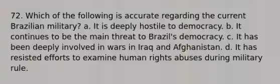 72. Which of the following is accurate regarding the current Brazilian military? a. It is deeply hostile to democracy. b. It continues to be the main threat to Brazil's democracy. c. It has been deeply involved in wars in Iraq and Afghanistan. d. It has resisted efforts to examine human rights abuses during military rule.