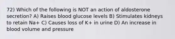 72) Which of the following is NOT an action of aldosterone secretion? A) Raises blood glucose levels B) Stimulates kidneys to retain Na+ C) Causes loss of K+ in urine D) An increase in blood volume and pressure