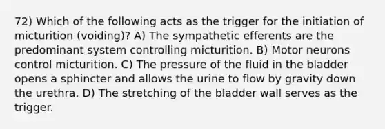 72) Which of the following acts as the trigger for the initiation of micturition (voiding)? A) The sympathetic efferents are the predominant system controlling micturition. B) Motor neurons control micturition. C) The pressure of the fluid in the bladder opens a sphincter and allows the urine to flow by gravity down the urethra. D) The stretching of the bladder wall serves as the trigger.