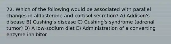 72. Which of the following would be associated with parallel changes in aldosterone and cortisol secretion? A) Addison's disease B) Cushing's disease C) Cushing's syndrome (adrenal tumor) D) A low-sodium diet E) Administration of a converting enzyme inhibitor