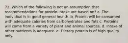 72. Which of the following is not an assumption that recommendations for protein intake are based on? a. The individual is in good general health. b. Protein will be consumed with adequate calories from carbohydrates and fats c. Proteins will come from a variety of plant and animal sources. d. Intake of other nutrients is adequate. e. Dietary protein is of high quality only.