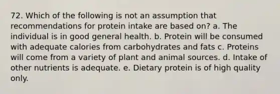 72. Which of the following is not an assumption that recommendations for protein intake are based on? a. The individual is in good general health. b. Protein will be consumed with adequate calories from carbohydrates and fats c. Proteins will come from a variety of plant and animal sources. d. Intake of other nutrients is adequate. e. Dietary protein is of high quality only.