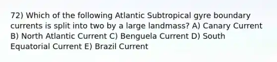 72) Which of the following Atlantic Subtropical gyre boundary currents is split into two by a large landmass? A) Canary Current B) North Atlantic Current C) Benguela Current D) South Equatorial Current E) Brazil Current