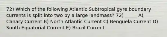 72) Which of the following Atlantic Subtropical gyre boundary currents is split into two by a large landmass? 72) _____ A) Canary Current B) North Atlantic Current C) Benguela Current D) South Equatorial Current E) Brazil Current