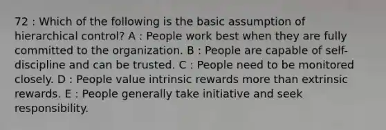 72 : Which of the following is the basic assumption of hierarchical control? A : People work best when they are fully committed to the organization. B : People are capable of self-discipline and can be trusted. C : People need to be monitored closely. D : People value intrinsic rewards more than extrinsic rewards. E : People generally take initiative and seek responsibility.