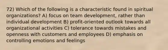 72) Which of the following is a characteristic found in spiritual organizations? A) focus on team development, rather than individual development B) profit-oriented outlook towards all organizational activities C) tolerance towards mistakes and openness with customers and employees D) emphasis on controlling emotions and feelings