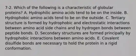 7-2. Which of the following is a characteristic of globular proteins? A. Hydrophilic amino acids tend to be on the inside. B. Hydrophobic amino acids tend to be on the outside. C. Tertiary structure is formed by hydrophobic and electrostatic interactions between amino acid side chains and by hydrogen bonds between peptide bonds. D. Secondary structures are formed principally by hydrophobic interactions between amino acids. E. Covalent disulfide bonds are necessary to hold the protein in a rigid conformation.