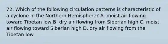 72. Which of the following circulation patterns is characteristic of a cyclone in the Northern Hemisphere? A. moist air flowing toward Tibetan low B. dry air flowing from Siberian high C. moist air flowing toward Siberian high D. dry air flowing from the Tibetan low