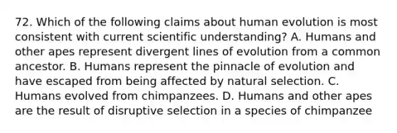 72. Which of the following claims about human evolution is most consistent with current scientific understanding? A. Humans and other apes represent divergent lines of evolution from a common ancestor. B. Humans represent the pinnacle of evolution and have escaped from being affected by natural selection. C. Humans evolved from chimpanzees. D. Humans and other apes are the result of disruptive selection in a species of chimpanzee