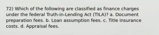 72) Which of the following are classified as finance charges under the federal Truth-in-Lending Act (TILA)? a. Document preparation fees. b. Loan assumption fees. c. Title insurance costs. d. Appraisal fees.