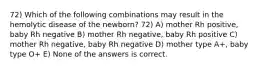 72) Which of the following combinations may result in the hemolytic disease of the newborn? 72) A) mother Rh positive, baby Rh negative B) mother Rh negative, baby Rh positive C) mother Rh negative, baby Rh negative D) mother type A+, baby type O+ E) None of the answers is correct.