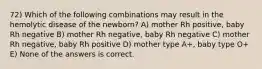 72) Which of the following combinations may result in the hemolytic disease of the newborn? A) mother Rh positive, baby Rh negative B) mother Rh negative, baby Rh negative C) mother Rh negative, baby Rh positive D) mother type A+, baby type O+ E) None of the answers is correct.