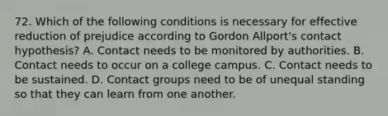 72. Which of the following conditions is necessary for effective reduction of prejudice according to Gordon Allport's contact hypothesis? A. Contact needs to be monitored by authorities. B. Contact needs to occur on a college campus. C. Contact needs to be sustained. D. Contact groups need to be of unequal standing so that they can learn from one another.