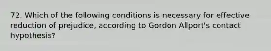 72. Which of the following conditions is necessary for effective reduction of prejudice, according to Gordon Allport's contact hypothesis?