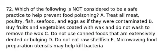 72. Which of the following is NOT considered to be a safe practice to help prevent food poisoning? A. Treat all meat, poultry, fish, seafood, and eggs as if they were contaminated B. Buy fruits and vegetables coated with wax and do not wash to remove the wax C. Do not use canned foods that are extensively dented or bulging D. Do not eat raw shellfish E. Microwaving food preparation utensils may help kill bacteria