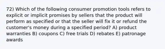 72) Which of the following consumer promotion tools refers to explicit or implicit promises by sellers that the product will perform as specified or that the seller will fix it or refund the customer's money during a specified period? A) product warranties B) coupons C) free trials D) rebates E) patronage awards