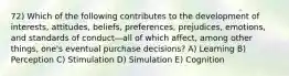 72) Which of the following contributes to the development of interests, attitudes, beliefs, preferences, prejudices, emotions, and standards of conduct—all of which affect, among other things, one's eventual purchase decisions? A) Learning B) Perception C) Stimulation D) Simulation E) Cognition