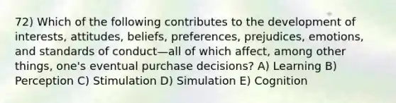 72) Which of the following contributes to the development of interests, attitudes, beliefs, preferences, prejudices, emotions, and standards of conduct—all of which affect, among other things, one's eventual purchase decisions? A) Learning B) Perception C) Stimulation D) Simulation E) Cognition