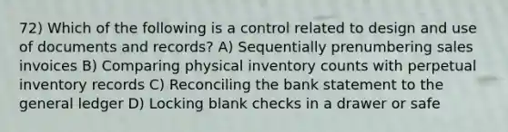 72) Which of the following is a control related to design and use of documents and records? A) Sequentially prenumbering sales invoices B) Comparing physical inventory counts with perpetual inventory records C) Reconciling the bank statement to the general ledger D) Locking blank checks in a drawer or safe