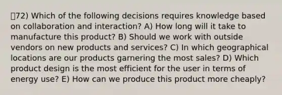 72) Which of the following decisions requires knowledge based on collaboration and interaction? A) How long will it take to manufacture this product? B) Should we work with outside vendors on new products and services? C) In which geographical locations are our products garnering the most sales? D) Which product design is the most efficient for the user in terms of energy use? E) How can we produce this product more cheaply?