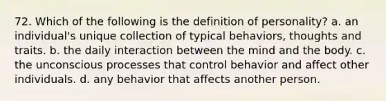 72. Which of the following is the definition of personality? a. an individual's unique collection of typical behaviors, thoughts and traits. b. the daily interaction between the mind and the body. c. the unconscious processes that control behavior and affect other individuals. d. any behavior that affects another person.