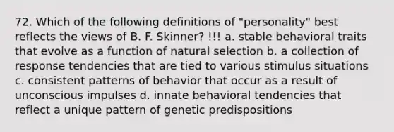 72. Which of the following definitions of "personality" best reflects the views of B. F. Skinner? !!! a. stable behavioral traits that evolve as a function of natural selection b. a collection of response tendencies that are tied to various stimulus situations c. consistent patterns of behavior that occur as a result of unconscious impulses d. innate behavioral tendencies that reflect a unique pattern of genetic predispositions