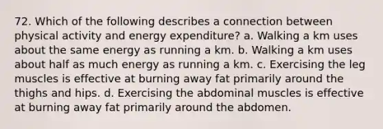 72. Which of the following describes a connection between physical activity and energy expenditure? a. Walking a km uses about the same energy as running a km. b. Walking a km uses about half as much energy as running a km. c. Exercising the leg muscles is effective at burning away fat primarily around the thighs and hips. d. Exercising the abdominal muscles is effective at burning away fat primarily around the abdomen.