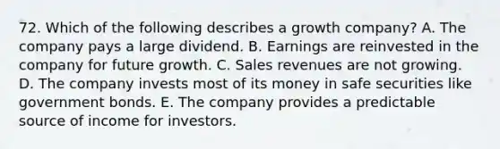 72. Which of the following describes a growth company? A. The company pays a large dividend. B. Earnings are reinvested in the company for future growth. C. Sales revenues are not growing. D. The company invests most of its money in safe securities like government bonds. E. The company provides a predictable source of income for investors.